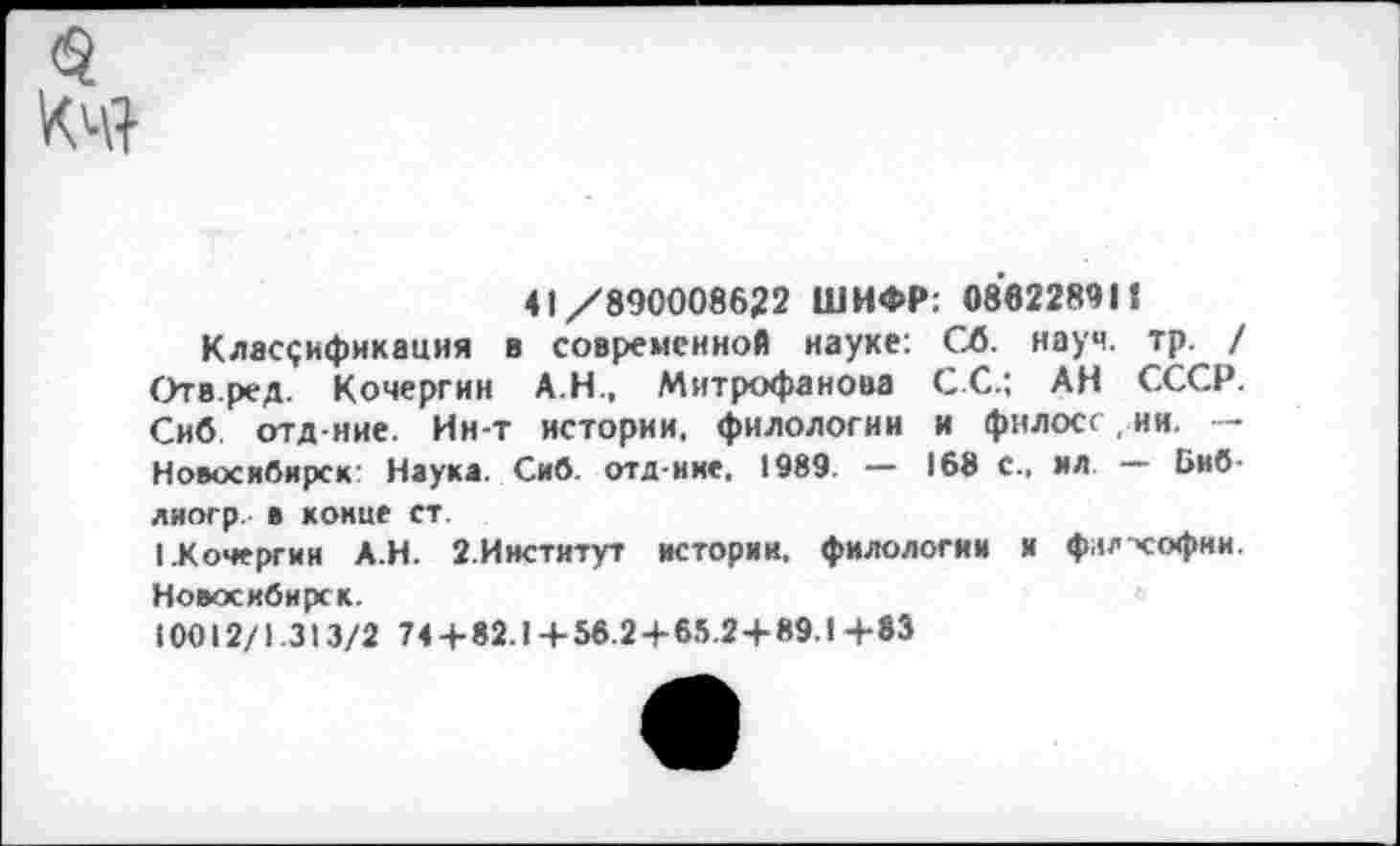 ﻿<3
41/890008622 ШИФР: 08822891!
Классификация в современной науке: Сб. науч, тр / Отв.ред. Кочергин А.Н., Митрофанова С.С.; АН СССР. Сиб отд-ние. Ин-т истории, филологии и филосс, ии. — Новосибирск' Наука. Сиб. отд-ние, 1989. — 168 с., ил. — Биб-лиогр. в конце ст.
I .Кочергин А.Н. 2-Институт истории, филологии и филхофии. Новосибирск.
10012/1 313/2 744-82.1 + 56.2 + 65.2+89.1+83